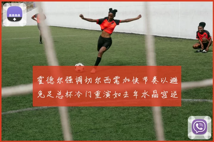 霍德尔强调切尔西需加快节奏以避免足总杯冷门重演如去年水晶宫逆袭曼城