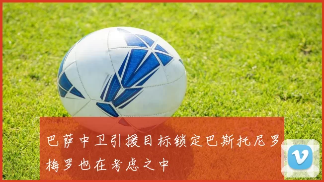 巴萨中卫引援目标锁定巴斯托尼罗梅罗也在考虑之中