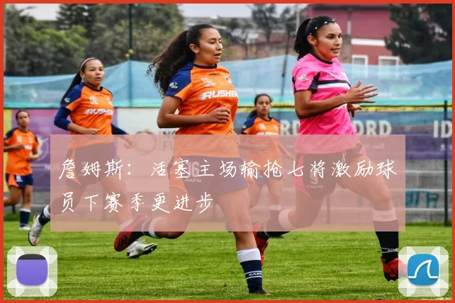 詹姆斯：活塞主场输抢七将激励球员下赛季更进步