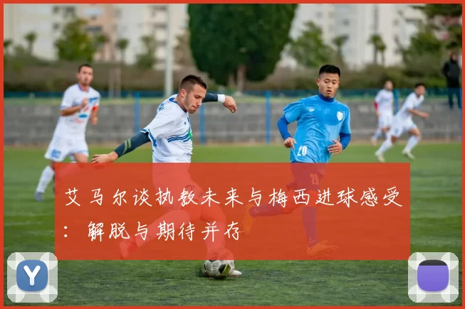 艾马尔谈执教未来与梅西进球感受：解脱与期待并存
