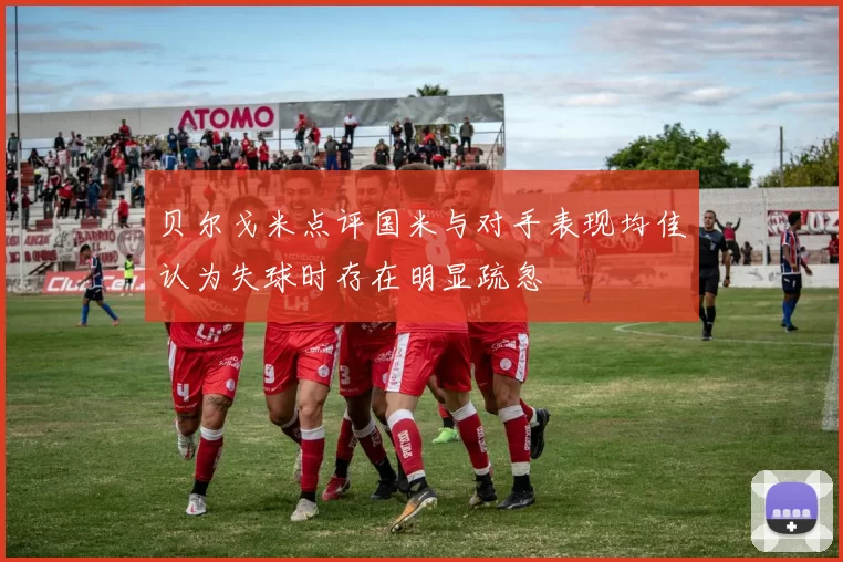 贝尔戈米点评国米与对手表现均佳认为失球时存在明显疏忽