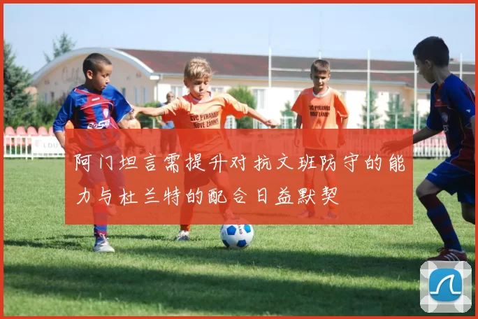 阿门坦言需提升对抗文班防守的能力与杜兰特的配合日益默契