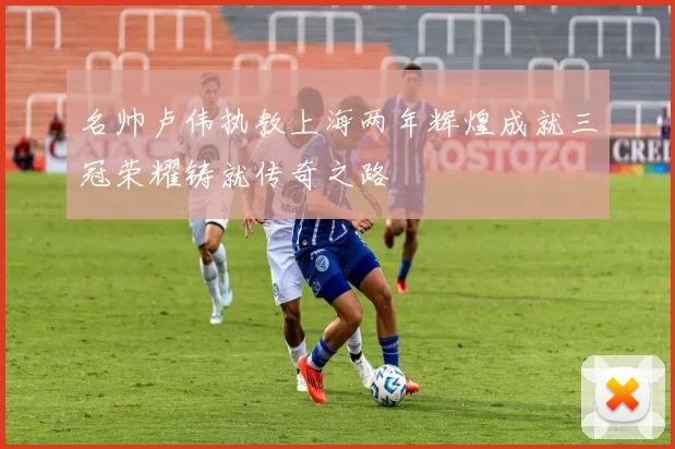名帅卢伟执教上海两年辉煌成就三冠荣耀铸就传奇之路